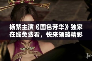 杨紫主演《国色芳华》独家在线免费看，快来领略精彩演出！