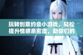 玩转创意约会小游戏，轻松提升情感亲密度，助你们的爱情迅速升温