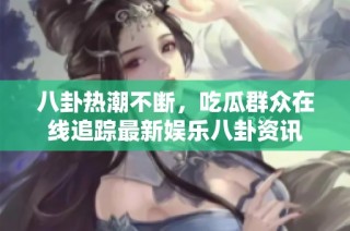 八卦热潮不断，吃瓜群众在线追踪最新娱乐八卦资讯