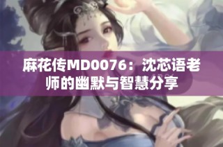 麻花传MD0076：沈芯语老师的幽默与智慧分享