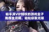 畅享满VIP特权的游戏盒子推荐全攻略，轻松获取无限游戏乐趣