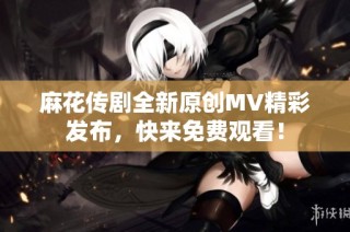 麻花传剧全新原创MV精彩发布，快来免费观看！