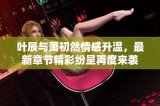 叶辰与萧初然情感升温，最新章节精彩纷呈再度来袭