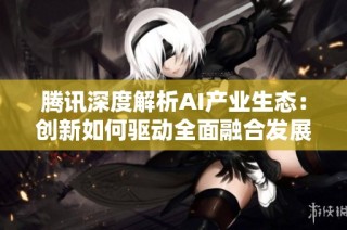 腾讯深度解析AI产业生态：创新如何驱动全面融合发展