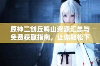 原神二创丘鸣山资源汇总与免费获取指南，让你轻松下载全集内容