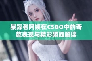 暴躁老阿姨在CSGO中的奇葩表现与精彩瞬间解读