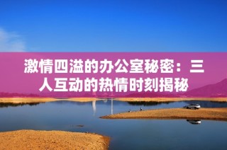 激情四溢的办公室秘密：三人互动的热情时刻揭秘