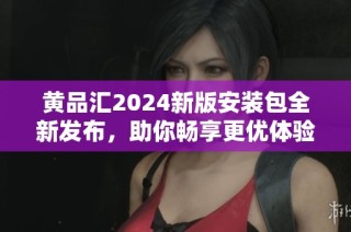 黄品汇2024新版安装包全新发布，助你畅享更优体验