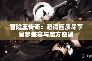 冒险王传奇：超清画质尽享星梦盛宴与魔方奇遇