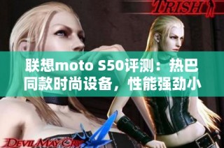 联想moto S50评测：热巴同款时尚设备，性能强劲小巧身材