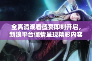 全高清观看盛宴即刻开启，新浪平台倾情呈现精彩内容