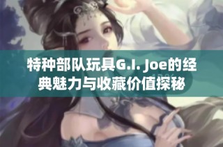 特种部队玩具G.I. Joe的经典魅力与收藏价值探秘