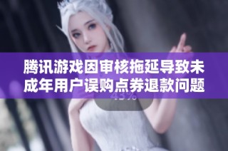 腾讯游戏因审核拖延导致未成年用户误购点券退款问题引发广泛投诉