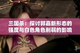 三国杀：探讨郭嘉新形态的强度与白色角色削弱的影响