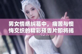 男女情感纠葛中，痛苦与懊悔交织的精彩预告片即将揭晓