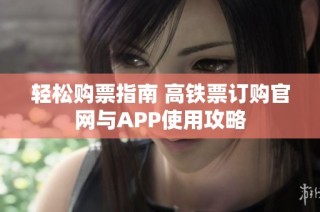 轻松购票指南 高铁票订购官网与APP使用攻略