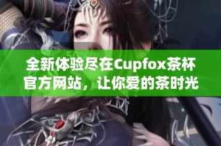 全新体验尽在Cupfox茶杯官方网站，让你爱的茶时光更完美