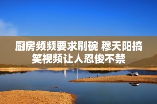厨房频频要求刷碗 穆天阳搞笑视频让人忍俊不禁