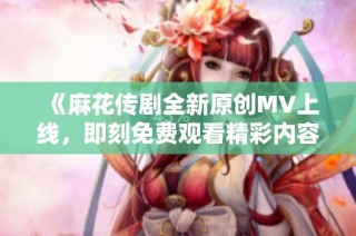 《麻花传剧全新原创MV上线，即刻免费观看精彩内容》