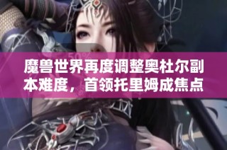 魔兽世界再度调整奥杜尔副本难度，首领托里姆成焦点