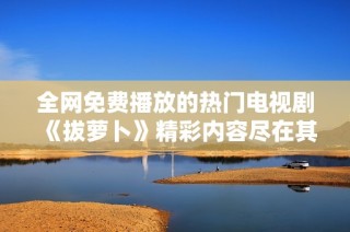 全网免费播放的热门电视剧《拔萝卜》精彩内容尽在其中