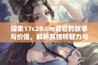 探索17c20.cm背后的故事与价值，解析其独特魅力与未来潜力