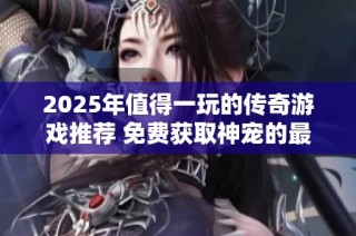 2025年值得一玩的传奇游戏推荐 免费获取神宠的最佳选择指南