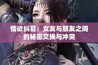 情欲纠葛：女友与朋友之间的秘密交换与冲突