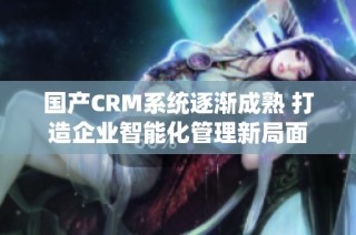 国产CRM系统逐渐成熟 打造企业智能化管理新局面