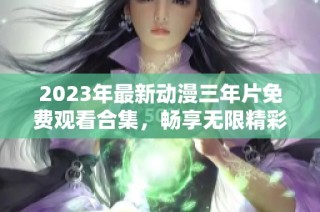 2023年最新动漫三年片免费观看合集，畅享无限精彩