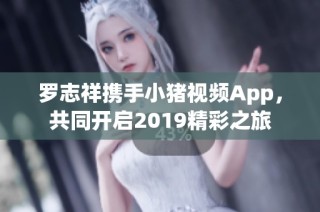 罗志祥携手小猪视频App，共同开启2019精彩之旅