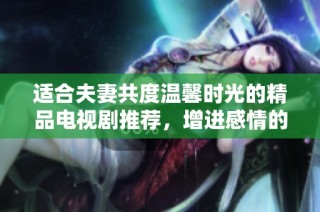 适合夫妻共度温馨时光的精品电视剧推荐，增进感情的好选择