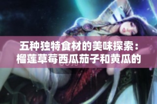 五种独特食材的美味探索：榴莲草莓西瓜茄子和黄瓜的魅力