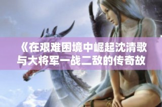 《在艰难困境中崛起沈清歌与大将军一战二敌的传奇故事》