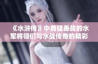 《水浒传》中勇猛善战的水军将领们与水战传奇的精彩故事