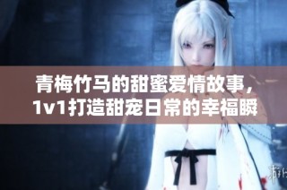 青梅竹马的甜蜜爱情故事，1v1打造甜宠日常的幸福瞬间