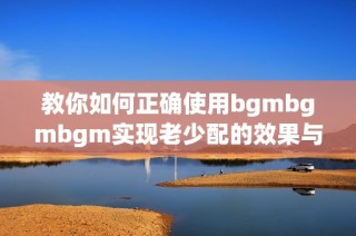 教你如何正确使用bgmbgmbgm实现老少配的效果与乐趣