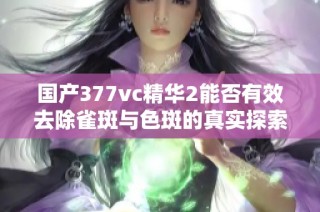 国产377vc精华2能否有效去除雀斑与色斑的真实探索