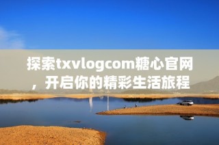 探索txvlogcom糖心官网，开启你的精彩生活旅程