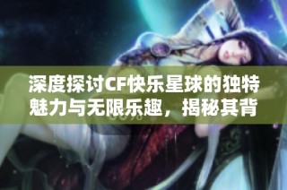 深度探讨CF快乐星球的独特魅力与无限乐趣，揭秘其背后的精彩世界