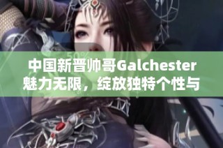 中国新晋帅哥Galchester魅力无限，绽放独特个性与风采