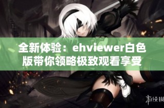 全新体验：ehviewer白色版带你领略极致观看享受