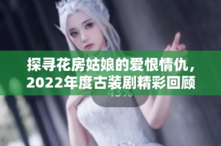 探寻花房姑娘的爱恨情仇，2022年度古装剧精彩回顾