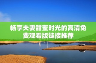 畅享夫妻甜蜜时光的高清免费观看版链接推荐