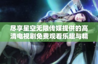 尽享星空无限传媒提供的高清电视剧免费观看乐趣与精彩内容