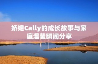 娇媳Cally的成长故事与家庭温馨瞬间分享