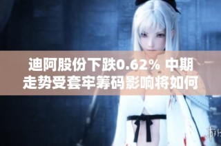 迪阿股份下跌0.62% 中期走势受套牢筹码影响将如何发展