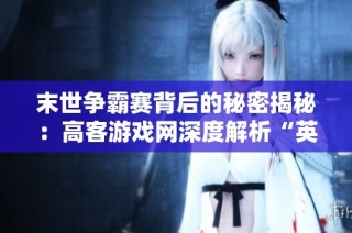 末世争霸赛背后的秘密揭秘：高客游戏网深度解析“英雄”的最后旅程