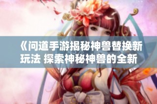 《问道手游揭秘神兽替换新玩法 探索神秘神兽的全新策略与体验》