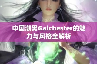 中国潮男Galchester的魅力与风格全解析